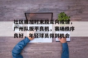 九游app-包含社区盾加时末段走向成谜，广州队扳平良机，赛场秩序良好，年轻球员得到机会的词条-九游app